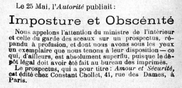 Le 25 Mai, l'Autorité publiait: Imposture et Obscénité Nous appelons l'attention du ministre de l'intérieur et celle du garde des sceaux sur un prospectus, répandu à profusion, et dont meus avons sous les yeux un exemplaire que nous tenons à leur disposition— ce qui, d'ailleurs, est absolument superflu, puisque le dépôt légal doit avoir été fait au bureau des imprimés. Le prospectus, qui a pour titre : Amour et Sécurité, est édité chez Constant Chollet, 41, rue des Dames, Paris. 