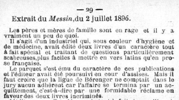 Extrait du Messin,du 2 juillet 1896. Les pères et mères de famille sont en rage et il y a vraiment un peu de quoi. Il s'agit d'un industriel qui, sous couleur d'hygiène et de médecine, avait édité deux livres d'un caractère tout à fait spécial et traitant de questions particulièrement scabreuses,plus faciles à mettre en vers latins qu'en prose française. Le parquet s'est ému du caractère de ces publications et l'éditeur avait été poursuivi en cour d'assises. Mais il faut croire que la ligue de Bérenger ne comptait dans le jury aucun adhérent car l'affaire se termina par un ac-quittement, c'est-à-dire par une formidable réclame en laveurdes deux livres incriminés. 