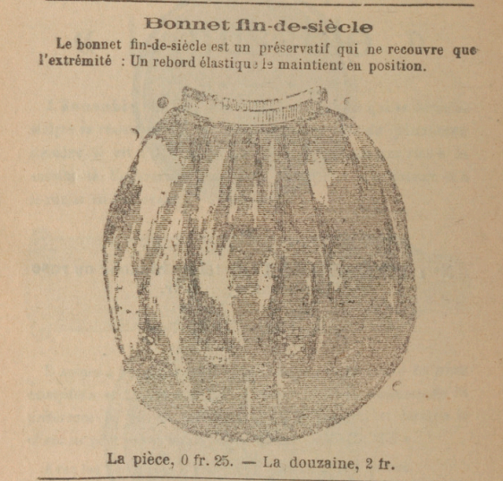 Bonnet fin-de-siècle Le bonnet fin-de-siècle est un préservatif qui ne recouvre que l'extrémité : un rebord élastique maintient la position. La pièce, 0 fr. 25, la douzaine, 2 fr.