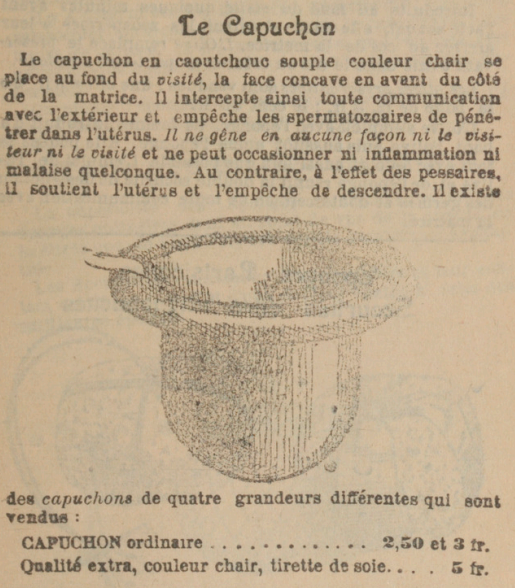 Le capuchon en caoutchouc souple couleur chair est placé au fond du visité, la face concave en avant du côté de la matrice. Il intercepte ainsi toute communication avec l'extérieur et empêche les spermatozoaïres de pênetrer dam l'utérus. Il ne gêne en aucune façon ni le visiteur, ni le visité et ne peut occasionner ni inflammation malaise quelconque. Au contraire, à l'effet des pessaires, il soutient l'utérus et l'empêche de descendre. Il existe des capuchons de quatre grandeurs différentea qui sont vendus CAPUCHON ordinaire 2,50 et 3 fr. Qualité extra, couleur chair, tirette de soie 5 fr. 