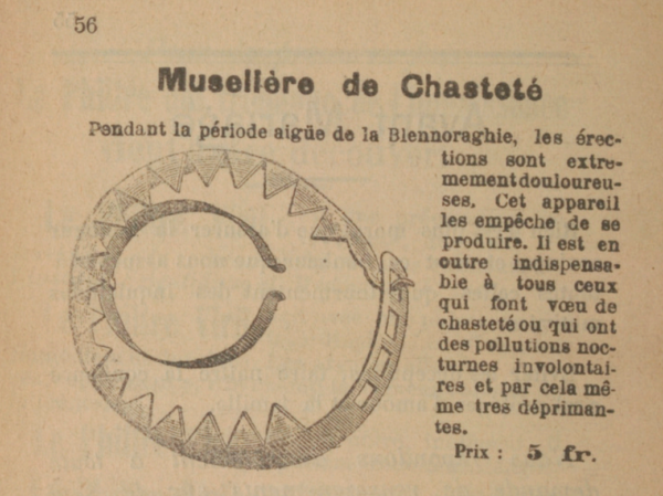 Muselière de Chasteté Pendant la période aigüe de la Blennoraghie, les érections sont extrêmement douloureuses. Cet appareil les empêche de se produire. Il est en outre indispensable à tous ceux qui font vœu de chasteté ou qui ont des pollutions nocturnes involontaires et par cela même tres déprimantes. Prix : à 5 fr. 